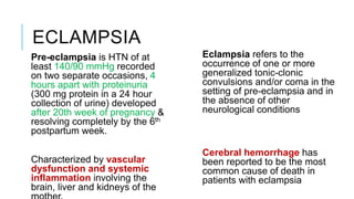 ECLAMPSIA
Pre-eclampsia is HTN of at
least 140/90 mmHg recorded
on two separate occasions, 4
hours apart with proteinuria
(300 mg protein in a 24 hour
collection of urine) developed
after 20th week of pregnancy &
resolving completely by the 6th
postpartum week.
Characterized by vascular
dysfunction and systemic
inflammation involving the
brain, liver and kidneys of the
Eclampsia refers to the
occurrence of one or more
generalized tonic-clonic
convulsions and/or coma in the
setting of pre-eclampsia and in
the absence of other
neurological conditions
Cerebral hemorrhage has
been reported to be the most
common cause of death in
patients with eclampsia
 