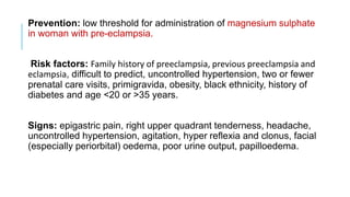 Prevention: low threshold for administration of magnesium sulphate
in woman with pre-eclampsia.
Risk factors: Family history of preeclampsia, previous preeclampsia and
eclampsia, difficult to predict, uncontrolled hypertension, two or fewer
prenatal care visits, primigravida, obesity, black ethnicity, history of
diabetes and age <20 or >35 years.
Signs: epigastric pain, right upper quadrant tenderness, headache,
uncontrolled hypertension, agitation, hyper reflexia and clonus, facial
(especially periorbital) oedema, poor urine output, papilloedema.
 