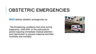 OBSTETRIC EMERGENCIES
defines obstetric emergencies as
“life-threatening conditions that arise during
pregnancy, child birth, or the post-partum
period requiring immediate medical attention
and intervention to prevent maternal and fetal
morbidity and mortality”
 