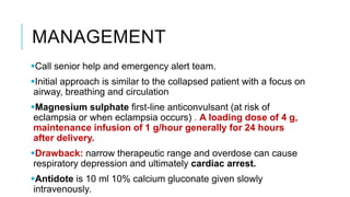 MANAGEMENT
Call senior help and emergency alert team.
Initial approach is similar to the collapsed patient with a focus on
airway, breathing and circulation
Magnesium sulphate first-line anticonvulsant (at risk of
eclampsia or when eclampsia occurs) . A loading dose of 4 g,
maintenance infusion of 1 g/hour generally for 24 hours
after delivery.
Drawback: narrow therapeutic range and overdose can cause
respiratory depression and ultimately cardiac arrest.
Antidote is 10 ml 10% calcium gluconate given slowly
intravenously.
 