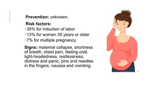 Prevention: unknown.
Risk factors:
35% for induction of labor
13% for women 35 years or older
7% for multiple pregnancy.
Signs: maternal collapse, shortness
of breath, chest pain, feeling cold,
light-headedness, restlessness,
distress and panic, pins and needles
in the fingers, nausea and vomiting.
 
