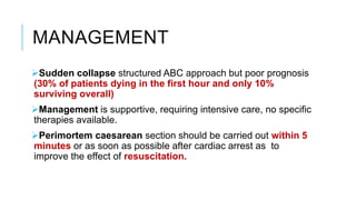 MANAGEMENT
Sudden collapse structured ABC approach but poor prognosis
(30% of patients dying in the first hour and only 10%
surviving overall)
Management is supportive, requiring intensive care, no specific
therapies available.
Perimortem caesarean section should be carried out within 5
minutes or as soon as possible after cardiac arrest as to
improve the effect of resuscitation.
 
