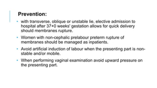 Prevention:
• with transverse, oblique or unstable lie, elective admission to
hospital after 37+0 weeks' gestation allows for quick delivery
should membranes rupture.
• Women with non-cephalic prelabour preterm rupture of
membranes should be managed as inpatients.
• Avoid artificial induction of labour when the presenting part is non-
stable and/or mobile.
• When performing vaginal examination avoid upward pressure on
the presenting part.
 