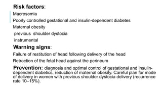 Risk factors:
Macrosomia
Poorly controlled gestational and insulin-dependent diabetes
Maternal obesity
previous shoulder dystocia
instrumental
Warning signs:
Failure of restitution of head following delivery of the head
Retraction of the fetal head against the perineum
Prevention: diagnosis and optimal control of gestational and insulin-
dependent diabetics, reduction of maternal obesity. Careful plan for mode
of delivery in women with previous shoulder dystocia delivery (recurrence
rate 10–15%).
 