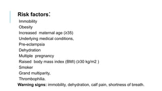 Risk factors:
Immobility
Obesity
Increased maternal age (≥35)
Underlying medical conditions,
Pre-eclampsia
Dehydration
Multiple pregnancy
Raised body mass index (BMI) (≥30 kg/m2 )
Smoker
Grand multiparity,
Thrombophilia.
Warning signs: immobility, dehydration, calf pain, shortness of breath.
 