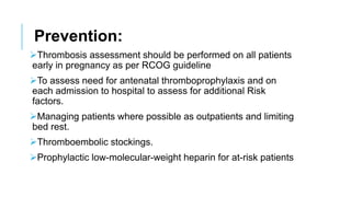 Prevention:
Thrombosis assessment should be performed on all patients
early in pregnancy as per RCOG guideline
To assess need for antenatal thromboprophylaxis and on
each admission to hospital to assess for additional Risk
factors.
Managing patients where possible as outpatients and limiting
bed rest.
Thromboembolic stockings.
Prophylactic low-molecular-weight heparin for at-risk patients
 