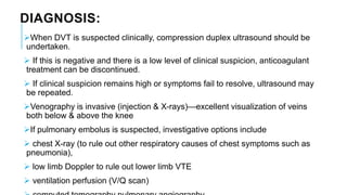 DIAGNOSIS:
When DVT is suspected clinically, compression duplex ultrasound should be
undertaken.
 If this is negative and there is a low level of clinical suspicion, anticoagulant
treatment can be discontinued.
 If clinical suspicion remains high or symptoms fail to resolve, ultrasound may
be repeated.
Venography is invasive (injection & X-rays)—excellent visualization of veins
both below & above the knee
If pulmonary embolus is suspected, investigative options include
 chest X-ray (to rule out other respiratory causes of chest symptoms such as
pneumonia),
 low limb Doppler to rule out lower limb VTE
 ventilation perfusion (V/Q scan)
 