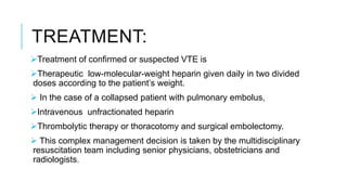 TREATMENT:
Treatment of confirmed or suspected VTE is
Therapeutic low-molecular-weight heparin given daily in two divided
doses according to the patient’s weight.
 In the case of a collapsed patient with pulmonary embolus,
Intravenous unfractionated heparin
Thrombolytic therapy or thoracotomy and surgical embolectomy.
 This complex management decision is taken by the multidisciplinary
resuscitation team including senior physicians, obstetricians and
radiologists.
 