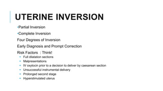 UTERINE INVERSION
•Partial Inversion
•Complete Inversion
Four Degrees of Inversion
Early Diagnosis and Prompt Correction
Risk Factors : Think!
 Full dilatation sections
 Malpresentations
 IV oxytocin prior to a decision to deliver by caesarean section
 Unsuccessful instrumental delivery
 Prolonged second stage
 Hyperstimulated uterus
 