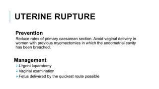 UTERINE RUPTURE
Prevention
Reduce rates of primary caesarean section. Avoid vaginal delivery in
women with previous myomectomies in which the endometrial cavity
has been breached.
Management
Urgent laparotomy
Vaginal examination
Fetus delivered by the quickest route possible
 