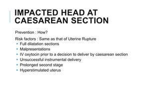 IMPACTED HEAD AT
CAESAREAN SECTION
Prevention : How?
Risk factors : Same as that of Uterine Rupture
 Full dilatation sections
 Malpresentations
 IV oxytocin prior to a decision to deliver by caesarean section
 Unsuccessful instrumental delivery
 Prolonged second stage
 Hyperstimulated uterus
 