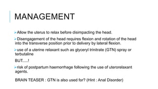 MANAGEMENT
Allow the uterus to relax before disimpacting the head.
Disengagement of the head requires flexion and rotation of the head
into the transverse position prior to delivery by lateral flexion.
use of a uterine relaxant such as glyceryl trinitrate (GTN) spray or
terbutaline
BUT.....!
risk of postpartum haemorrhage following the use of uterorelaxant
agents.
BRAIN TEASER : GTN is also used for? (Hint : Anal Disorder)
 
