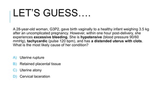 LET’S GUESS….
A 28-year-old woman, G3P2, gave birth vaginally to a healthy infant weighing 3.5 kg
after an uncomplicated pregnancy. However, within one hour post-delivery, she
experiences excessive bleeding. She is hypotensive (blood pressure 90/60
mmHg), tachycardic (pulse 120 bpm), and has a distended uterus with clots.
What is the most likely cause of her condition?
A) Uterine rupture
B) Retained placental tissue
C) Uterine atony
D) Cervical laceration
 