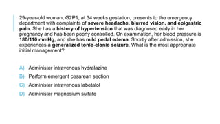 29-year-old woman, G2P1, at 34 weeks gestation, presents to the emergency
department with complaints of severe headache, blurred vision, and epigastric
pain. She has a history of hypertension that was diagnosed early in her
pregnancy and has been poorly controlled. On examination, her blood pressure is
180/110 mmHg, and she has mild pedal edema. Shortly after admission, she
experiences a generalized tonic-clonic seizure. What is the most appropriate
initial management?
A) Administer intravenous hydralazine
B) Perform emergent cesarean section
C) Administer intravenous labetalol
D) Administer magnesium sulfate
 