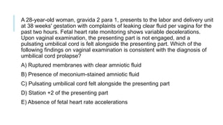 A 28-year-old woman, gravida 2 para 1, presents to the labor and delivery unit
at 38 weeks' gestation with complaints of leaking clear fluid per vagina for the
past two hours. Fetal heart rate monitoring shows variable decelerations.
Upon vaginal examination, the presenting part is not engaged, and a
pulsating umbilical cord is felt alongside the presenting part. Which of the
following findings on vaginal examination is consistent with the diagnosis of
umbilical cord prolapse?
A) Ruptured membranes with clear amniotic fluid
B) Presence of meconium-stained amniotic fluid
C) Pulsating umbilical cord felt alongside the presenting part
D) Station +2 of the presenting part
E) Absence of fetal heart rate accelerations
 