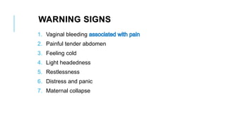 WARNING SIGNS
1. Vaginal bleeding
2. Painful tender abdomen
3. Feeling cold
4. Light headedness
5. Restlessness
6. Distress and panic
7. Maternal collapse
 
