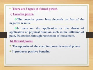 • There are 3 types of formal power. 
a) Coercive power. 
The coercive power base depends on fear of the 
negative results. 
It rests on the application or the threat of 
application of physical function such as the infliction of 
pain, frustration through restriction of movement. 
b) Reward power. 
 The opposite of the coercive power is reward power 
 It produces positive benefits. 
 