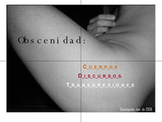 Obscenidad: C _U_E_R_P_O_S D _I_S_C_U_R_S_O_S. T _R_A_N_S_G_R_E_S_I_O_N_E_S Concepción, nov. de 2006   