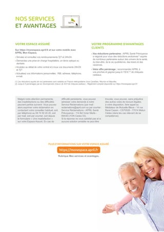 VOTRE ESPACE ASSURÉ
Sur https://monespace.april.fr et sur votre mobile avec
APRIL Mon Espace.
› Simulez et consultez vos remboursements 7j/7 et 24h/24.
› Demandez une prise en charge hospitalière, un devis optique ou
dentaire.
› Accédez au détail de votre contrat et à tous vos documents 24h/24
et 7j/7.
› Actualisez vos informations personnelles : RIB, adresse, téléphone,
e-mail.
NOS SERVICES
ET AVANTAGES
VOTRE PROGRAMME D’AVANTAGES
CLIENTS
› Vos réductions partenaires : APRIL Santé Prévoyance
a négocié pour vous des réductions exclusives(1)
auprès
de nombreux partenaires autour des univers de la santé,
du bien-être, de la vie quotidienne, des loisirs et des
vacances.
› Votre offre parrainage : recommandez APRIL à
vos proches et gagnez jusqu’à 150 € (2)
de chèques-
cadeaux.
PLUS D’INFORMATIONS SUR VOTRE ESPACE ASSURÉ
Rubrique Mes services et avantages.
https://monespace.april.fr
(1) Les réductions auprès de nos partenaires sont valables en France métropolitaine (hors Caraïbes, Réunion et Mayotte).
(2) Jusqu’à 5 parrainages par an récompensés chacun de 30 € de chèques-cadeaux - Règlement complet disponible sur https://monespace.april.fr
Malgré notre attention permanente,
des insatisfactions ou des difficultés
peuvent parfois survenir. Vous pouvez
alors exprimer votre réclamation en
contactant votre conseiller habituel, soit
par téléphone au 09 74 50 20 20, soit
par mail, soit par courrier, soit depuis
le formulaire « Une insatisfaction »
sur votre Espace Assuré. En cas de
difficulté persistante, vous pouvez
adresser votre demande à notre
Service Réclamations (par mail :
reclamations@april.com ou par courrier :
Service Réclamations - APRIL Santé
Prévoyance - 114 Bd Vivier Merle -
69439 LYON Cedex 03).
Si la réponse ne vous satisfait pas et si
aucune solution amiable ne peut être
trouvée, vous pouvez, sans préjudice
des autres voies de recours légales
à votre disposition, faire appel au
Médiateur de Mutuelle Bleue - 14 rue
René Cassin - CS70528 - 77014 Melun
Cédex (dans les cas relevant de sa
compétence).
 