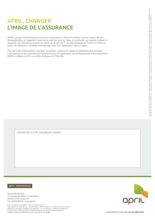 L’assurance n’est plus ce qu’elle était.
Immeuble Aprilium
114 boulevard Marius Vivier Merle
69439 LYON Cedex 03
Tél. : 0 974 50 20 20 - Fax : 04 78 53 65 18 - www.april.fr
S.A. au capital de 500 000 € - RCS Lyon 428 702 419
Intermédiaire en assurances - immatriculée à l’ORIAS sous le n°07 002 609 (www.orias.fr)
Autorité de Contrôle Prudentiel et de résolution- 61 rue Taitbout - 75436 Paris cedex 09.
Produit conçu et géré par APRIL Santé Prévoyance et assuré par MNCAP-AC.
L’assurance n’est plus ce qu’elle était.
CONTACTEZ VOTRE ASSUREUR-CONSEIL
Immeuble Aprilium
114 boulevard Marius Vivier Merle
69439 LYON Cedex 03
Fax 0478536518 - www.april.fr
S.A. au capital de 500 000 € - RCS Lyon 428 702 419
Intermédiaire en assurances - immatriculée à l’ORIAS sous le n°07 002 609 (www.orias.fr)
Autorité de contrôle prudentiel et de résolution - 61 rue Taitbout - 75436 Paris cedex 09.
Produit conçu et géré par APRIL Santé Prévoyance et assuré par Mutuelle Bleue,
Mutuelle soumise aux dispositions du Livre II du Code de la mutualité.
Réf.30146-05/2015-L’ensembledesmarques,logos,chartegraphiqueetargumentairescommerciauxd’APRIL SantéPrévoyanceprésentsdansledocument,sontdéposésetsontla
propriétéd’APRIL SantéPrévoyanceSA.Toutereproduction,partielleoutotaledesditsélémentsettextesdetoutenature,estinterditeetferal’objetdepoursuitesjudiciaires.
APRIL, groupe international de services en assurance, a choisi l’innovation comme moteur de son
développement, en regardant l’assurance avec les yeux du client. Ce parti-pris, qui requiert audace et
simplicité, lui a permis de devenir en moins de 20 ans, le 1er
courtier grossiste en France et d’être un
acteur de référence à l’échelle internationale avec une implantation dans 37 pays.
Plus de 4 000 collaborateurs assurent, conseillent, conçoivent, gèrent et distribuent des solutions
d’assurances et des prestations d’assistance pour les particuliers, les professionnels et les entreprises.
APRIL a réalisé en 2013 un chiffre d’affaires de 778,6 M€.
APRIL, CHANGER
L’IMAGE DE L’ASSURANCE
 