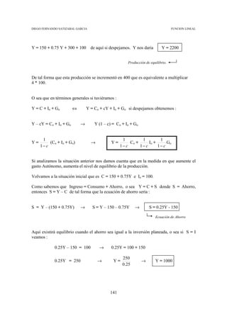 DIEGO FERNANDO SATIZABAL GARCIA                                                   FUNCION LINEAL




Y = 150 + 0.75 Y + 300 + 100      de aquí si despejamos. Y nos daría       Y = 2200


                                                      Producción de equilibrio.



De tal forma que esta producción se incrementó en 400 que es equivalente a multiplicar
4 * 100.


O sea que en términos generales si tuviéramos :

Y = C + Io + Go         ⇔       Y = Co + cY + Io + Go si despejamos obtenemos :


Y – cY = Co + Io + Go       →       Y (1 – c) = Co + Io + Go


      1                                            1         1         1
Y=        (Co + Io + Go)          →          Y=        Co +      Io +      Go
     1− c                                         1− c      1− c      1− c


Si analizamos la situación anterior nos damos cuenta que en la medida en que aumente el
gasto Autónomo, aumenta el nivel de equilibrio de la producción.

Volvamos a la situación inicial que es C = 150 + 0.75Y e Io = 100.

Como sabemos que Ingreso = Consumo + Ahorro, o sea Y = C + S donde S = Ahorro,
entonces S = Y – C de tal forma que la ecuación de ahorro sería :


S = Y – (150 + 0.75Y)       →      S = Y – 150 – 0.75Y    →        S = 0.25Y - 150

                                                                       Ecuación de Ahorro



Aquí existirá equilibrio cuando el ahorro sea igual a la inversión planeada, o sea si S = I
veamos :

            0.25Y – 150 = 100         →      0.25Y = 100 + 150

                                                   250
            0.25Y = 250               →       Y=               →       Y = 1000
                                                   0.25




                                            141
 