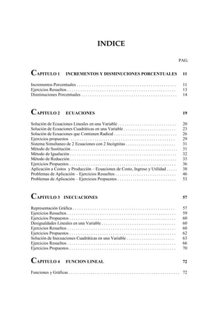 INDICE

                                                                                                                           PAG.


CAPITULO 1                  INCREMENTOS Y DISMINUCIONES PORCENTUALES                                                        11

Incrementos Porcentuales . . . . . . . . . . . . . . . . . . . . . . . . . . . . . . . . . . . . . . . . . . . . . .        11
Ejercicios Resueltos . . . . . . . . . . . . . . . . . . . . . . . . . . . . . . . . . . . . . . . . . . . . . . . . . .    13
Disminuciones Porcentuales . . . . . . . . . . . . . . . . . . . . . . . . . . . . . . . . . . . . . . . . . . . .          14



CAPITULO 2                  ECUACIONES                                                                                      19

Solución de Ecuaciones Lineales en una Variable . . . . . . . . . . . . . . . . . . . . . . . . . . .                       20
Solución de Ecuaciones Cuadráticas en una Variable . . . . . . . . . . . . . . . . . . . . . . . .                          23
Solución de Ecuaciones que Contienen Radical . . . . . . . . . . . . . . . . . . . . . . . . . . . . .                      26
Ejercicios propuestos . . . . . . . . . . . . . . . . . . . . . . . . . . . . . . . . . . . . . . . . . . . . . . . .       29
Sistema Simultaneo de 2 Ecuaciones con 2 Incógnitas . . . . . . . . . . . . . . . . . . . . . . .                           31
Método de Sustitución . . . . . . . . . . . . . . . . . . . . . . . . . . . . . . . . . . . . . . . . . . . . . . . . .     31
Método de Igualación . . . . . . . . . . . . . . . . . . . . . . . . . . . . . . . . . . . . . . . . . . . . . . . . .      32
Método de Reducción . . . . . . . . . . . . . . . . . . . . . . . . . . . . . . . . . . . . . . . . . . . . . . . . .       33
Ejercicios Propuestos . . . . . . . . . . . . . . . . . . . . . . . . . . . . . . . . . . . . . . . . . . . . . . . . .     36
Aplicación a Costos y Producción – Ecuaciones de Costo, Ingreso y Utilidad . . . . .                                        38
Problemas de Aplicación – Ejercicios Resueltos . . . . . . . . . . . . . . . . . . . . . . . . . . . .                      46
Problemas de Aplicación – Ejercicios Propuestos . . . . . . . . . . . . . . . . . . . . . . . . . . .                       53



CAPITULO 3                 INECUACIONES                                                                                     57

Representación Gráfica . . . . . . . . . . . . . . . . . . . . . . . . . . . . . . . . . . . . . . . . . . . . . . .        57
Ejercicios Resueltos . . . . . . . . . . . . . . . . . . . . . . . . . . . . . . . . . . . . . . . . . . . . . . . . . .    59
Ejercicios Propuestos . . . . . . . . . . . . . . . . . . . . . . . . . . . . . . . . . . . . . . . . . . . . . . . . .     60
Desigualdades Lineales en una Variable . . . . . . . . . . . . . . . . . . . . . . . . . . . . . . . . . .                  60
Ejercicios Resueltos . . . . . . . . . . . . . . . . . . . . . . . . . . . . . . . . . . . . . . . . . . . . . . . . . .    60
Ejercicios Propuestos . . . . . . . . . . . . . . . . . . . . . . . . . . . . . . . . . . . . . . . . . . . . . . . . .     62
Solución de Inecuaciones Cuadráticas en una Variable . . . . . . . . . . . . . . . . . . . . . .                            63
Ejercicios Resueltos . . . . . . . . . . . . . . . . . . . . . . . . . . . . . . . . . . . . . . . . . . . . . . . . . .    66
Ejercicios Propuestos . . . . . . . . . . . . . . . . . . . . . . . . . . . . . . . . . . . . . . . . . . . . . . . . .     70


CAPITULO 4                  FUNCION LINEAL                                                                                  72

Funciones y Gráficas . . . . . . . . . . . . . . . . . . . . . . . . . . . . . . . . . . . . . . . . . . . . . . . . . . . 72
 