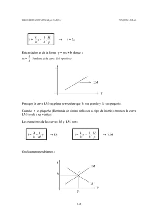 DIEGO FERNANDO SATIZABAL GARCIA                                                    FUNCION LINEAL




           k     1 M
     i=      y -  .                 →   i = f(y)
           h     h p


Esta relación es de la forma y = mx + b donde :
     k
m=       Pendiente de la curva LM (positiva)
     h

                            i



                                                                   LM


                                                                        y


Para que la curva LM sea plana se requiere que h sea grande y k sea pequeño.

Cuando h es pequeño (Demanda de dinero inelástica al tipo de interés) entonces la curva
LM tiende a ser vertical.

Las ecuaciones de las curvas IS y LM son :


          A 1                                           k     1 M
    i=     −   y      → IS                     i=         y -  .            → LM
          b αb                                          h     h p



Gráficamente tendríamos :


                                i
                                                              LM
                                                    E
                                iE


                                                              IS
                                                                    y
                                                   yE



                                                   143
 