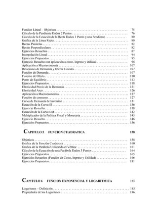 Función Líneal – Objetivos . . . . . . . . . . . . . . . . . . . . . . . . . . . . . . . . . . . . . . . . . . . . . .               75
Cálculo de la Pendiente Dados 2 Puntos . . . . . . . . . . . . . . . . . . . . . . . . . . . . . . . . . . . .                       76
Cálculo de la Ecuación de la Recta Dados 1 Punto y una Pendiente . . . . . . . . . . . . . .                                         80
Gráfica de la Línea Recta . . . . . . . . . . . . . . . . . . . . . . . . . . . . . . . . . . . . . . . . . . . . . . . .            80
Rectas Paralelas . . . . . . . . . . . . . . . . . . . . . . . . . . . . . . . . . . . . . . . . . . . . . . . . . . . . . . .       82
Rectas Perpendiculares . . . . . . . . . . . . . . . . . . . . . . . . . . . . . . . . . . . . . . . . . . . . . . . . .             82
Ejercicios Resueltos . . . . . . . . . . . . . . . . . . . . . . . . . . . . . . . . . . . . . . . . . . . . . . . . . . . .         87
Interpolación Lineal . . . . . . . . . . . . . . . . . . . . . . . . . . . . . . . . . . . . . . . . . . . . . . . . . . . .         94
Ejercicios Propuestos . . . . . . . . . . . . . . . . . . . . . . . . . . . . . . . . . . . . . . . . . . . . . . . . . . .          95
Ejercicio Resuelto con aplicación a costo, ingreso y utilidad . . . . . . . . . . . . . . . . . . . .                                98
Aplicación a Microeconomía . . . . . . . . . . . . . . . . . . . . . . . . . . . . . . . . . . . . . . . . . . . . .                107
Relaciones de Demanda y Oferta Lineales . . . . . . . . . . . . . . . . . . . . . . . . . . . . . . . . . .                         107
Función de Demanda . . . . . . . . . . . . . . . . . . . . . . . . . . . . . . . . . . . . . . . . . . . . . . . . . . .            107
Función de Oferta . . . . . . . . . . . . . . . . . . . . . . . . . . . . . . . . . . . . . . . . . . . . . . . . . . . . .         110
Punto de Equilibrio . . . . . . . . . . . . . . . . . . . . . . . . . . . . . . . . . . . . . . . . . . . . . . . . . . . .         113
Ejercicios Propuestos . . . . . . . . . . . . . . . . . . . . . . . . . . . . . . . . . . . . . . . . . . . . . . . . . . .         118
Elasticidad Precio de la Demanda . . . . . . . . . . . . . . . . . . . . . . . . . . . . . . . . . . . . . . . . .                  121
Elasticidad Arco . . . . . . . . . . . . . . . . . . . . . . . . . . . . . . . . . . . . . . . . . . . . . . . . . . . . . . .      126
Aplicación a Macroeconomía . . . . . . . . . . . . . . . . . . . . . . . . . . . . . . . . . . . . . . . . . . . . .                127
Función de consumo . . . . . . . . . . . . . . . . . . . . . . . . . . . . . . . . . . . . . . . . . . . . . . . . . . .            127
Curva de Demanda de Inversión . . . . . . . . . . . . . . . . . . . . . . . . . . . . . . . . . . . . . . . . . .                   131
Ecuación de la Curva IS . . . . . . . . . . . . . . . . . . . . . . . . . . . . . . . . . . . . . . . . . . . . . . . . .           136
Ejercicio Resuelto . . . . . . . . . . . . . . . . . . . . . . . . . . . . . . . . . . . . . . . . . . . . . . . . . . . . .        138
Ecuación de la Curva LM . . . . . . . . . . . . . . . . . . . . . . . . . . . . . . . . . . . . . . . . . . . . . . .               142
Multiplicador de la Política Fiscal y Monetaria . . . . . . . . . . . . . . . . . . . . . . . . . . . . . .                         145
Ejercicio Resuelto . . . . . . . . . . . . . . . . . . . . . . . . . . . . . . . . . . . . . . . . . . . . . . . . . . . . .        146
Ejercicios Propuestos . . . . . . . . . . . . . . . . . . . . . . . . . . . . . . . . . . . . . . . . . . . . . . . . . . .         156


 CAPITULO 5                     FUNCION CUADRATICA                                                                                  158

Objetivos . . . . . . . . . . . . . . . . . . . . . . . . . . . . . . . . . . . . . . . . . . . . . . . . . . . . . . . . . . . .   158
Gráfica de la Función Cuadrática . . . . . . . . . . . . . . . . . . . . . . . . . . . . . . . . . . . . . . . . .                  160
Gráfica de la Parábola Utilizando el Vértice . . . . . . . . . . . . . . . . . . . . . . . . . . . . . . . .                        161
Cálculo de la Ecuación de una Parábola Dados 3 Puntos . . . . . . . . . . . . . . . . . . . . . .                                   164
Ejercicios Propuestos . . . . . . . . . . . . . . . . . . . . . . . . . . . . . . . . . . . . . . . . . . . . . . . . . .           165
Ejercicios Resueltos (Función de Costo, Ingreso y Utilidad) . . . . . . . . . . . . . . . . . . . .                                 166
Ejercicios Propuestos . . . . . . . . . . . . . . . . . . . . . . . . . . . . . . . . . . . . . . . . . . . . . . . . . .           181




CAPITULO 6                    FUNCION EXPONENCIAL Y LOGARITMICA                                                                     185

Logaritmos – Definición . . . . . . . . . . . . . . . . . . . . . . . . . . . . . . . . . . . . . . . . . . . . . . . . . 185
Propiedades de los Logaritmos . . . . . . . . . . . . . . . . . . . . . . . . . . . . . . . . . . . . . . . . . . . 186
 
