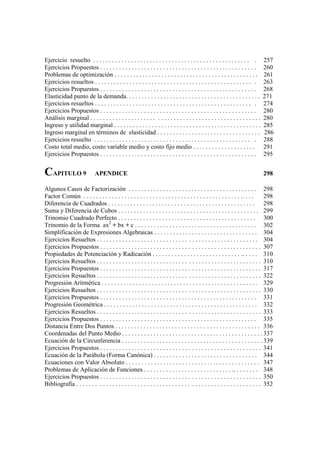 Ejercicio resuelto . . . . . . . . . . . . . . . . . . . . . . . . . . . . . . . . . . . . . . . . . . . . . . . . . . .        257
Ejercicios Propuestos . . . . . . . . . . . . . . . . . . . . . . . . . . . . . . . . . . . . . . . . . . . . . . . . . .       260
Problemas de optimización . . . . . . . . . . . . . . . . . . . . . . . . . . . . . . . . . . . . . . . . . . . . . .           261
Ejercicios resueltos . . . . . . . . . . . . . . . . . . . . . . . . . . . . . . . . . . . . . . . . . . . . . . . . . . .      263
Ejercicios Propuestos . . . . . . . . . . . . . . . . . . . . . . . . . . . . . . . . . . . . . . . . . . . . . . . . . .       268
Elasticidad punto de la demanda. . . . . . . . . . . . . . . . . . . . . . . . . . . . . . . . . . . . . . . . . . .            271
Ejercicios resueltos . . . . . . . . . . . . . . . . . . . . . . . . . . . . . . . . . . . . . . . . . . . . . . . . . . .      274
Ejercicios Propuestos . . . . . . . . . . . . . . . . . . . . . . . . . . . . . . . . . . . . . . . . . . . . . . . . . .       280
Análisis marginal . . . . . . . . . . . . . . . . . . . . . . . . . . . . . . . . . . . . . . . . . . . . . . . . . . . . . .   280
Ingreso y utilidad marginal . . . . . . . . . . . . . . . . . . . . . . . . . . . . . . . . . . . . . . . . . . . . . . .       285
Ingreso marginal en términos de elasticidad . . . . . . . . . . . . . . . . . . . . . . . . . . . . . . . . .                   286
Ejercicios resuelto . . . . . . . . . . . . . . . . . . . . . . . . . . . . . . . . . . . . . . . . . . . . . . . . . . .       288
Costo total medio, costo variable medio y costo fijo medio . . . . . . . . . . . . . . . . . . . .                              291
Ejercicios Propuestos . . . . . . . . . . . . . . . . . . . . . . . . . . . . . . . . . . . . . . . . . . . . . . . . . .       295


CAPITULO 9                   APENDICE                                                                                           298

Algunos Casos de Factorización . . . . . . . . . . . . . . . . . . . . . . . . . . . . . . . . . . . . . . . . . 298
Factor Común . . . . . . . . . . . . . . . . . . . . . . . . . . . . . . . . . . . . . . . . . . . . . . . . . . . . . . .       298
Diferencia de Cuadrados . . . . . . . . . . . . . . . . . . . . . . . . . . . . . . . . . . . . . . . . . . . . . . . 298
Suma y Diferencia de Cubos . . . . . . . . . . . . . . . . . . . . . . . . . . . . . . . . . . . . . . . . . . . . . 299
Trinomio Cuadrado Perfecto . . . . . . . . . . . . . . . . . . . . . . . . . . . . . . . . . . . . . . . . . . . . 300
Trinomio de la Forma ax2 + bx + c . . . . . . . . . . . . . . . . . . . . . . . . . . . . . . . . . . . . . . . 302
Simplificación de Expresiones Algebraicas . . . . . . . . . . . . . . . . . . . . . . . . . . . . . . . . . 304
Ejercicios Resueltos . . . . . . . . . . . . . . . . . . . . . . . . . . . . . . . . . . . . . . . . . . . . . . . . . . . 304
Ejercicios Propuestos . . . . . . . . . . . . . . . . . . . . . . . . . . . . . . . . . . . . . . . . . . . . . . . . . . . 307
Propiedades de Potenciación y Radicación . . . . . . . . . . . . . . . . . . . . . . . . . . . . . . . . . . 310
Ejercicios Resueltos . . . . . . . . . . . . . . . . . . . . . . . . . . . . . . . . . . . . . . . . . . . . . . . . . . . . 310
Ejercicios Propuestos . . . . . . . . . . . . . . . . . . . . . . . . . . . . . . . . . . . . . . . . . . . . . . . . . . . 317
Ejercicios Resueltos . . . . . . . . . . . . . . . . . . . . . . . . . . . . . . . . . . . . . . . . . . . . . . . . . . . . 322
Progresión Aritmética . . . . . . . . . . . . . . . . . . . . . . . . . . . . . . . . . . . . . . . . . . . . . . . . . . 329
Ejercicios Resueltos . . . . . . . . . . . . . . . . . . . . . . . . . . . . . . . . . . . . . . . . . . . . . . . . . . . . 330
Ejercicios Propuestos . . . . . . . . . . . . . . . . . . . . . . . . . . . . . . . . . . . . . . . . . . . . . . . . . . 331
Progresión Geométrica . . . . . . . . . . . . . . . . . . . . . . . . . . . . . . . . . . . . . . . . . . . . . . . . . 332
Ejercicios Resueltos . . . . . . . . . . . . . . . . . . . . . . . . . . . . . . . . . . . . . . . . . . . . . . . . . . . . 333
Ejercicios Propuestos . . . . . . . . . . . . . . . . . . . . . . . . . . . . . . . . . . . . . . . . . . . . . . . . . . 335
Distancia Entre Dos Puntos . . . . . . . . . . . . . . . . . . . . . . . . . . . . . . . . . . . . . . . . . . . . . . 336
Coordenadas del Punto Medio . . . . . . . . . . . . . . . . . . . . . . . . . . . . . . . . . . . . . . . . . . . . . 337
Ecuación de la Circunferencia . . . . . . . . . . . . . . . . . . . . . . . . . . . . . . . . . . . . . . . . . . . . . 339
Ejercicios Propuestos . . . . . . . . . . . . . . . . . . . . . . . . . . . . . . . . . . . . . . . . . . . . . . . . . . . 341
Ecuación de la Parábola (Forma Canónica) . . . . . . . . . . . . . . . . . . . . . . . . . . . . . . . . . 344
Ecuaciones con Valor Absoluto . . . . . . . . . . . . . . . . . . . . . . . . . . . . . . . . . . . . . . . . . . . 347
Problemas de Aplicación de Funciones . . . . . . . . . . . . . . . . . . . . . . . . . . . . .. . . . . . . . 348
Ejercicios Propuestos . . . . . . . . . . . . . . . . . . . . . . . . . . . . . . . . . . . . . . . . . . . . . . . . . . . 350
Bibliografía . . . . . . . . . . . . . . . . . . . . . . . . . . . . . . . . . . . . . . . . . . . . . . . . . . . . . . . . . . 352
 