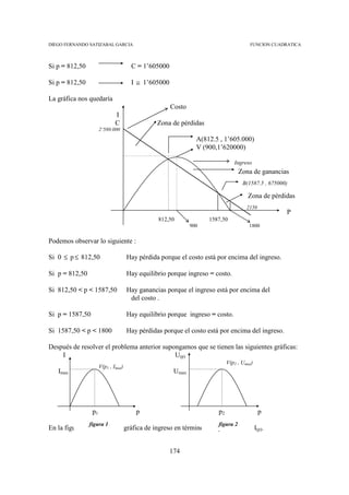 DIEGO FERNANDO SATIZABAL GARCIA                                                      FUNCION CUADRATICA



Si p = 812,50                         C = 1’605000

Si p = 812,50                         I ≅ 1’605000

La gráfica nos quedaría
                                                     Costo
                              I
                              C                 Zona de pérdidas
                      2’580.000
                                                               A(812.5 , 1’605.000)
                                                               V (900,1’620000)

                                                                              Ingreso
                                                                                 Zona de ganancias
                                                                                  B(1587.5 , 675000)

                                                                                    Zona de pérdidas
                                                                                    2150
                                                                                                   P
                                                812,50             1587,50
                                                             900                     1800


Podemos observar lo siguiente :

Si 0 ≤ p ≤ 812,50                    Hay pérdida porque el costo está por encima del ingreso.

Si p = 812,50                        Hay equilibrio porque ingreso = costo.

Si 812,50 < p < 1587,50              Hay ganancias porque el ingreso está por encima del
                                      del costo .

Si p = 1587,50                       Hay equilibrio porque ingreso = costo.

Si 1587,50 < p < 1800                Hay pérdidas porque el costo está por encima del ingreso.

Después de resolver el problema anterior supongamos que se tienen las siguientes gráficas:
    I                                        U(p)
                                                                           V(p2 , Umax)
                      V(p1 , Imax)
   Imax                                               Umax




                 p1                     p                             p2                   p
                figura 1                                              figura 2
En la figura 1 tenemos una gráfica de ingreso en términos del precio, o sea I(p).


                                                     174
 