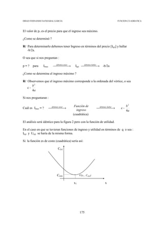 DIEGO FERNANDO SATIZABAL GARCIA                                               FUNCION CUADRATICA



El valor de p1 es el precio para que el ingreso sea máximo.

¿Como se determinó ?

R/ Para determinarlo debemos tener Ingreso en términos del precio [I(p)] y hallar
   -b/2a.

O sea que si nos preguntan :

p=?     para    Imax      debemos. →
                             tener
                                         I(p) debemos. →
                                                  hallar
                                                                -b/2a

¿Como se determina el ingreso máximo ?

R/ Observemos que el ingreso máximo corresponde a la ordenada del vértice, o sea
      b2
   c-
      4a

Si nos preguntaran :

                                          Función de                                 b2
Cuál es Imax = ?       debemos. →
                          tener
                                                            debemos. →
                                                                hallar
                                                                               c-
                                           ingreso                                   4a
                                         (cuadrática)

El análisis será idéntico para la figura 2 pero con la función de utilidad.

En el caso en que se tuvieran funciones de ingreso y utilidad en términos de q o sea :
I(q) y U(q) se haría de la misma forma.

Si la función es de costo (cuadrática) sería así:

                             C(x)




                            Cmin              V(x1 , Cmin)

                                         x1                        x




                                              175
 