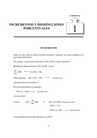 DIEGO FERNANDO SATIZABAL GARCIA                             INCREMENTOS Y DISMINUCIONES PORCENTUALES

                                                                                   CAPITULO



INCREMENTOS Y DISMINUCIONES
      PORCENTUALES
                                                                                       1
                                       INCREMENTOS


  Puede ser muy usual en ciertas ocasiones aumentar ó disminuir una cierta cantidad en un
  porcentaje determinado.

  Por ejemplo, si quisiéramos aumentarle a 500 su 20%. Como lo haríamos ?

  R/ Debemos obtener primero el 20% de 500. Como ?

   20
      (500)            0.2 (500) = 100
  100

  Ahora sumemos : 500 + 100 = 600                             Resultado final.

  ¿Se podría hacer de otra forma ?

  De otra forma haríamos lo siguiente :

     500 (1.2) = 600                Resultado final

  ¿Cómo se hizo ?

                           20
  Veamos :        500 +       (500)         =>         500 + 0.2 (500) sacando factor común
                          100
                                                           500 (1 + 0.2)

                                                           500 (1.2) = 600          Resultado final



  Y si quisiéramos incrementar 500 pero en un 30% ?



                                                      11
 