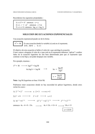 DIEGO FERNANDO SATIZABAL GARCIA                                          FUNCION EXPONENCIAL Y LOGARITMICA



Recordemos las siguientes propiedades :

    1) si b x = b y entonces x = y
    2) si z n = m n entonces z = m
    3) si a = b entonces log z a = log z b


                 SOLUCION DE ECUACIONES EXPONENCIALES

Una ecuación exponencial puede ser de la forma

  b kx = M        Es una ecuación donde la variable (x) está en el exponente.
                  b>0 ; M>0 ; b ≠ 1

El objetivo de esta ecuación es hallar el valor de x que satisfaga la ecuación.
Como vamos a despejar el valor de x (que está en el exponente) debemos “aplicar” a ambos
lados de la ecuación logaritmo de una base determinada para que el exponente (que
contiene x) me baje y así poder despejar esta variable.

Por ejemplo, tenemos :

b kx = M                log b kx = log M
                                                                          log M
                       kx.log b = log M                           kx =
                                                                           log b

                                                                         log M
                                                                  x =
                                                                         k log b
Nota : log M (logaritmo en base 10 de M)

Podríamos tener ecuaciones donde no hay necesidad de aplicar logaritmos, donde estos
serían los casos :

1) 2 x−2 = 2 3                 x-2=3                  x=5

2) 3 x = 9                     3 x = 3²                 x=2

3) 16 x −1 = 8 3−5 x                 (2 4 ) x −1 = (2 3 ) 3−5 x               2 4 x − 4 = 2 9 −15 x

entonces 4x - 4 = 9 - 15x                        4x + 15x = 9 + 4                     19x = 13

                                                                                    x = 13/19




                                                      188
 