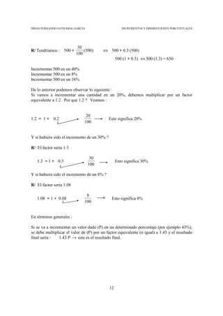 DIEGO FERNANDO SATIZABAL GARCIA                       INCREMENTOS Y DISMINUCIONES PORCENTUALES




                            30
R/ Tendríamos :    500 +       (500)     ⇔ 500 + 0.3 (500)
                           100
                                                   500 (1 + 0.3) ⇔ 500 (1.3) = 650

Incrementar 500 en un 40%
Incrementar 500 en un 8%
Incrementar 500 en un 16%

De lo anterior podemos observar lo siguiente :
Si vamos a incrementar una cantidad en un 20%, debemos multiplicar por un factor
equivalente a 1.2 . Por que 1.2 ? Veamos :


                                20
1.2 = 1 + 0.2                                 Esto significa 20%
                               100


Y si hubiera sido el incremento de un 30% ?

R/ El factor seria 1.3

                                   30
   1.3 = 1 + 0.3                                   Esto significa 30%
                                  100

Y si hubiera sido el incremento de un 8% ?

R/ El factor seria 1.08

                                8
   1.08 = 1 + 0.08                             Esto significa 8%
                               100


En términos generales :

Si se va a incrementar un valor dado (P) en un determinado porcentaje (por ejemplo 43%),
se debe multiplicar el valor de (P) por un factor equivalente (o igual) a 1.43 y el resultado
final sería :   1.43 P → este es el resultado final.




                                              12
 
