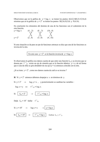 DIEGO FERNANDO SATIZABAL GARCIA                                            FUNCION EXPONENCIAL Y LOGARITMICA



Observemos que en la gráfica de y = log2 x se tienen los puntos A(4,2) B(8,3) C(16,4)
mientras que en la gráfica de y = 2x se tienen los puntos D(2,4) E(3,8) y F(4,16).

En conclusión los elementos del domino de una de las funciones son el codominio de la
otra función.
y = log2 x      (4 , 2)     (8 , 3)    (16 , 4)


y = 2x                (2 , 4)        (3 , 8)       (4 , 16)


Si esta situación se da para un par de funciones entonces se dice que una de las funciones es
inversa de la otra.


                      En este caso y = 2x es la función inversa de y = log2 x


Si observamos la gráfica nos damos cuenta de que entre una función f(x) y su inversa que se
denota por f –1(x) existe un eje de simetría que es la función idéntica y = x; de tal forma
que si una de ellas se gira alrededor de ese eje (y = x) entonces coincide con la otra.

¿Si se tiene y = 2x , como nos damos cuenta de cuál es su inversa ?


R/ Si y = 2x entonces debemos despejar a x en términos de y.

Si y = 2x      →        log2 y = x ,      y posteriormente se cambian las variables :

 log2 x = y       ⇔       f -1(x) = log2 x


Si       f(x) = 2x        →          f -1(x) = log2 x


Dada f(x) = 10x hallar          f -1(x)


Si y = 10x        →       log y = x          →    y = log x


Si   f(x) = 10x       →         f -1(x) = log x         Graficar f(x) y f -1(x)




                                                        209
 