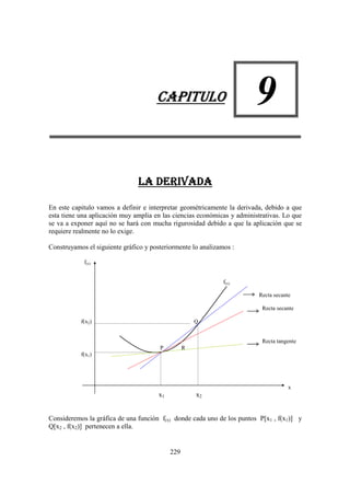 CAPITULO                          9
                               LA DERIVADA

En este capitulo vamos a definir e interpretar geométricamente la derivada, debido a que
esta tiene una aplicación muy amplia en las ciencias económicas y administrativas. Lo que
se va a exponer aquí no se hará con mucha rigurosidad debido a que la aplicación que se
requiere realmente no lo exige.

Construyamos el siguiente gráfico y posteriormente lo analizamos :

            f(x)


                                                              f(x)

                                                                         Recta secante

                                                                           Recta secante

           f(x2)                                      Q


                                                                           Recta tangente
                                       P          R
           f(x1)




                                                                                     x
                                       x1             x2


Consideremos la gráfica de una función f(x) donde cada uno de los puntos P[x1 , f(x1)] y
Q[x2 , f(x2)] pertenecen a ella.


                                            229
 