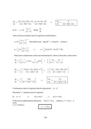 dy   2(3 − 2 x ) + 2(2 x − 5) 6 − 4 x + 4 x − 10                          dy             4
   =                         =                                 →             = -
dx     (2 x − 5)(3 − 2 x)      (2 x − 5)(3 − 2 x)                         dx     (2 x − 5)(3 − 2 x )

                     4 − x2                   dy
4) Si       y = ln                   Hallar
                     3x 2 + 5                 dx

Antes de derivar podemos hacer la siguiente transformación :

                         1/ 2
             4 − x2 
     y = ln  2
             3x + 5 
                               Recordemos que logb M n = n logb M , entonces :
                    

          1     4 − x2                             1
     y=     ln  2
                3x + 5 
                                   →          y=      [ln (4-x2) – ln (3x2 + 5)]
          2                                        2

     Hasta ahora simplemente se hizo una transformación. Ahora si derivamos, observemos :

     dy  1  1                 1                          1  − 2x        6x 
        =          (−2 x ) − 2     (6 x)           =        4 − x 2 − 3x 2 + 5 
     dx  2 4 − x 2
                             3x + 5                       2                     


     dy   1  − 2 x(3 x 2 + 5) − 6 x(4 − x 2 )            1  − 6 x 3 − 10 x − 24 x + 6 x 3 
        =                                      =                                          
     dx   2       (4 − x 2 )(3 x 2 + 5)                  2  (4 − x 2 )(3 x 2 + 5)         


     dy   1        − 34 x                                 dy           17 x
        =                                    →               =-
     dx   2  (4 − x )(3x + 5) 
                    2      2
                                                            dx    (4 − x )(3 x 2 + 5)
                                                                        2




Consideremos ahora la siguiente función exponencial                 y = ax .

Para hallar y’ podemos hacer lo siguiente :

Si     y = ax             →           ln y = ln ax         →        ln y = x ln a

Si derivamos implícitamente obtenemos (1/y) y’ = ln a , entonces y’ = y ln a , y
como
y = ax entonces :
                                     y’ = ax ln a




                                                     248
 