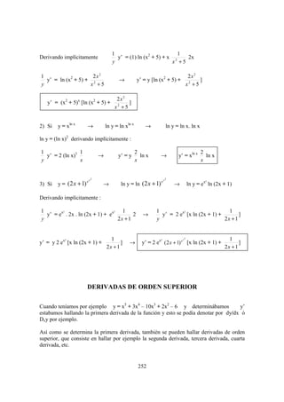 1                            1
Derivando implícitamente                  y’ = (1) ln (x2 + 5) + x 2   2x
                                        y                         x +5

1                    2x 2                                                             2x 2
  y’ = ln (x2 + 5) + 2                      →          y’ = y [ln (x2 + 5) +                ]
y                   x +5                                                             x2 + 5

                                          2x 2
   y’ = (x2 + 5)x [ln (x2 + 5) +                ]
                                         x2 + 5


2) Si   y = xln x       →            ln y = ln xln x       →            ln y = ln x. ln x

ln y = (ln x)2 derivando implícitamente :

1                1                                     2                                    2
  y’ = 2 (ln x)1                 →         y’ = y        ln x      →          y’ = xln x      ln x
y                x                                     x                                    x


                             2                                          2

        y = (2 x + 1)                        ln y = ln (2 x + 1)
                        ex                                         ex
3) Si                            →                                          →        ln y = ex² ln (2x + 1)

Derivando implícitamente :

1                                     1                          1                               1
  y’ = ex² . 2x . ln (2x + 1) + ex²        2              →        y’ = 2 ex² [x ln (2x + 1) +        ]
y                                   2x + 1                       y                             2x + 1


                                       1                                        x2                       1
y’ = y 2 ex² [x ln (2x + 1) +               ]    →        y’ = 2 ex² ( 2 x + 1) e [x ln (2x + 1) +            ]
                                     2x + 1                                                            2x + 1




                        DERIVADAS DE ORDEN SUPERIOR

Cuando teníamos por ejemplo y = x5 + 3x4 – 10x3 + 2x2 – 6 y determinábamos            y’
estabamos hallando la primera derivada de la función y esto se podía denotar por dy/dx ó
Dxy por ejemplo.

Así como se determina la primera derivada, también se pueden hallar derivadas de orden
superior, que consiste en hallar por ejemplo la segunda derivada, tercera derivada, cuarta
derivada, etc.


                                                        252
 