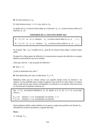 R/ El valor máximo es f(b) .

El valor mínimo está en x = d y este valor es f(d).

La gráfica de f(x) es cóncava hacia abajo en el intervalo (a , c) y cóncava hacia arriba en el
intervalo (c , e).

                       CRITERIOS DE LA SEGUNDA DERIVADA

  Si   f”(x) < 0   en (a , c) entonces    f(x) es cóncava hacia abajo en (a , c)

  Si   f”(x) > 0   en (c , e) entonces     f(x) es cóncava hacia arriba en (c , e)


En el punto Q[c , f(c)] la gráfica de f(x) pasa de ser cóncava hacia abajo a cóncava hacia
arriba.

El punto Q se llama punto de inflexión. En consecuencia un punto de inflexión es un punto
donde la concavidad de una curva cambia.

¿Para que valor de x hay un punto de inflexión ?

R/ Para x = c.

¿Como se determina este valor ?

R/ Para determinar este valor se debe hacer f”(x) = 0.

Habíamos dicho que los valores críticos son aquellos donde existe un máximo ó un
mínimo. Es muy probable que se tenga en algunos casos más de un valor critico y se quiera
saber si cada uno de estos valores corresponde a un máximo ó a un mínimo. Para esto existe
un Teorema que lo podemos enunciar así :

Sea y = f(x) una función definida en [a , b] donde m ∈ [a , b], si x = m es un valor
crítico y :

f”(m) > 0   entonces x = m corresponde a un mínimo y si
f”(m) < 0   entonces x = m corresponde a un máximo.


Ahora podemos definir cuales podrían ser los pasos a seguir para graficar una función f(x) ,
utilizando los criterios de primera y segunda derivada.

Pasos :

1) Calcular f’(x).


                                             256
 