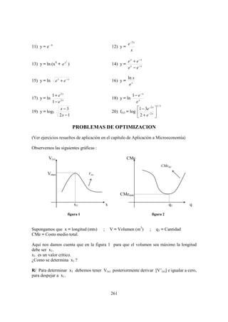e −2 x
11) y = e –x                                         12) y =
                                                                 x

                       2                                       e x + e−x
13) y = ln (x4 + e x )                               14) y =
                                                               e x − e −x

                                                               ln x
15) y = ln     e x + e−x                             16) y =
                                                                ex

             1 + e2x                                              1 − e−x
17) y = ln                                           18) y = ln
             1 − e2x                                                 ex
                                                                                     1/ 3
                 x−3                                                1 − 3e −2 x 
19) y = log5                                         20) f(x) = log       −2 x 
                 2x − 1                                             2+e 

                              PROBLEMAS DE OPTIMIZACION
(Ver ejercicios resueltos de aplicación en el capítulo de Aplicación a Microeconomía)

Observemos las siguientes gráficas :

         V(x)                                                  CMe
                                                                                            CMe(q)

         Vmax                         V(x)




                                                           CMemin

                               x1                x                                              q1   q

                           figura 1                                              figura 2



Supongamos que x = longitud (mts)            ;       V = Volumen (m3)        ;     q1 = Cantidad
CMe = Costo medio total.

Aquí nos damos cuenta que en la figura 1 para que el volumen sea máximo la longitud
debe ser x1.
x1 es un valor crítico.
¿Como se determina x1 ?

R/ Para determinar x1 debemos tener V(x) posteriormente derivar [V’(x)] e igualar a cero,
para despejar a x1.



                                                     261
 