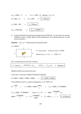 A(x) = 1000x – x2        →       A’(x) = 1000 – 2x entonces A’(x) = 0

0 = 1000 – 2x        →        2x = 1000       →     x = 500 mts


y = 1000 – 500           →      y = 500 mts


Amax = 500 (500)          →       Amax = 250000 m2


3)   Se desea delimitar una parcela rectangular de área 4500 mt2. La cerca tiene un costo de
     $3000 por metro. ¿Cuales deben ser las dimensiones de la parcela para que el costo
     total sea mínimo ?

Solución : Sea x,h = Dimensiones de la parcela (mts)

A = 4500 m2
                     x
                                            C = Costo total. Costo por metro = $3000
     h                                 h
                                            Sabemos que A = xh →            4500 = xh
                     x

Se va a minimizar el costo total. Veamos :

x = ? para Cmin     debemos. → C(x)
                       tener
                                             deri→
                                               var            C’(x) = 0    →    Despejar x


Debemos hallar una ecuación de costo.

Costo total = (costo por unidad de longitud) (longitud)

C= 3000x + 3000x + 3000h + 3000h              →         C = 6000x + 6000h

Como debemos tener C(x) entonces despejamos h de 4500 = xh

     4500                                     4500
h=            →          C = 6000x + 6000 (        )       →      C(x) = 6000x + 27’000000x -1
       x                                        x

                                                                           27'000000
C’(x) = 6000 – 27’000000x –2           Como C’(x) = 0      →     6000 -              =0
                                                                               x2
         27'000000                     27'000000
6000 =                    →     x2 =             →         x2 = 4500 (       ) →        x = 67.08 mts
             x2                          6000


                                                  265
 