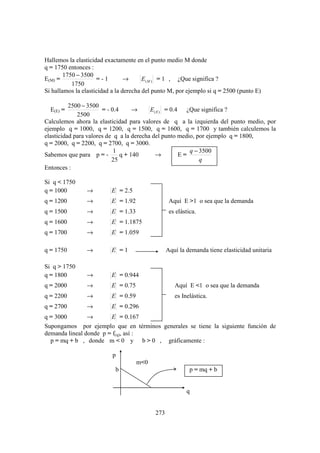 Hallemos la elasticidad exactamente en el punto medio M donde
q = 1750 entonces :
        1750 − 3500
E(M) =               =-1         →      E (M ) = 1 , ¿Que significa ?
           1750
Si hallamos la elasticidad a la derecha del punto M, por ejemplo si q = 2500 (punto E)

          2500 − 3500
  E(E) =               = - 0.4      →     E ( E ) = 0.4 ¿Que significa ?
             2500
Calculemos ahora la elasticidad para valores de q a la izquierda del punto medio, por
ejemplo q = 1000, q = 1200, q = 1500, q = 1600, q = 1700 y también calculemos la
elasticidad para valores de q a la derecha del punto medio, por ejemplo q = 1800,
q = 2000, q = 2200, q = 2700, q = 3000.
                            1                             q − 3500
Sabemos que para p = -         q + 140       →         E=
                           25                                 q
Entonces :

Si q < 1750
q = 1000        →         E = 2.5
q = 1200        →         E = 1.92                 Aquí E >1 o sea que la demanda
q = 1500        →         E = 1.33                 es elástica.
q = 1600        →         E = 1.1875
q = 1700        →         E = 1.059

q = 1750        →         E =1                    Aquí la demanda tiene elasticidad unitaria

Si q > 1750
q = 1800        →         E = 0.944
q = 2000        →         E = 0.75                   Aquí E <1 o sea que la demanda
q = 2200        →         E = 0.59                   es Inelástica.
q = 2700        →         E = 0.296
q = 3000        →       E = 0.167
Supongamos por ejemplo que en términos generales se tiene la siguiente función de
demanda lineal donde p = f(q), así :
  p = mq + b , donde m < 0 y b > 0 , gráficamente :

                           p
                                     m<0
                            b                               p = mq + b


                                                          q


                                            273
 