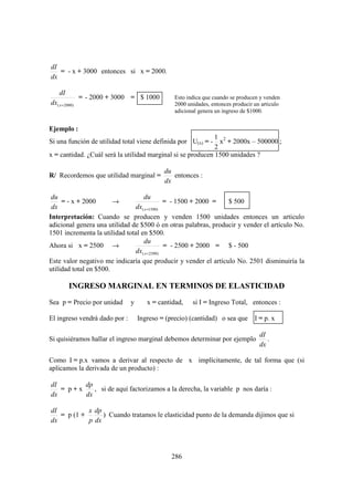 dI
   = - x + 3000 entonces si x = 2000.
dx

    dI
               = - 2000 + 3000 = $ 1000         Esto indica que cuando se producen y venden
dx( x =2000)                                    2000 unidades, entonces producir un articulo
                                                adicional genera un ingreso de $1000.


Ejemplo :
                                                             1
Si una función de utilidad total viene definida por U(x) = - x2 + 2000x – 500000 ;
                                                             2
x = cantidad. ¿Cuál será la utilidad marginal si se producen 1500 unidades ?

                                            du
R/ Recordemos que utilidad marginal =          entonces :
                                            dx

 du                                du
     = - x + 2000       →                    = - 1500 + 2000 =  $ 500
 dx                            dx( x =1500)
Interpretación: Cuando se producen y venden 1500 unidades entonces un articulo
adicional genera una utilidad de $500 ó en otras palabras, producir y vender el artículo No.
1501 incrementa la utilidad total en $500.
                                   du
Ahora si x = 2500 →                          = - 2500 + 2000 = $ - 500
                               dx( x = 2500)
Este valor negativo me indicaría que producir y vender el artículo No. 2501 disminuiría la
utilidad total en $500.

         INGRESO MARGINAL EN TERMINOS DE ELASTICIDAD
Sea p = Precio por unidad      y      x = cantidad,    si I = Ingreso Total, entonces :

El ingreso vendrá dado por :       Ingreso = (precio) (cantidad) o sea que I = p. x

                                                                                   dI
Si quisiéramos hallar el ingreso marginal debemos determinar por ejemplo              .
                                                                                   dx

Como I = p.x vamos a derivar al respecto de x implícitamente, de tal forma que (si
aplicamos la derivada de un producto) :

dI       dp
   = p+x    , si de aquí factorizamos a la derecha, la variable p nos daría :
dx       dx

dI          x dp
   = p (1 +      ) Cuando tratamos le elasticidad punto de la demanda dijimos que si
dx          p dx




                                              286
 