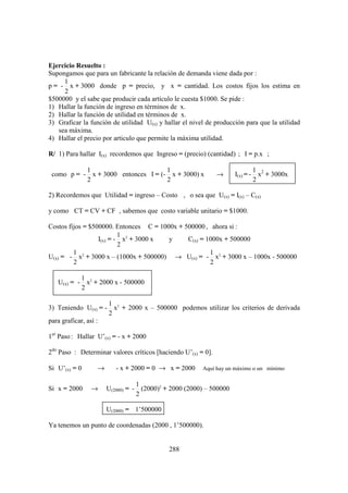 Ejercicio Resuelto :
Supongamos que para un fabricante la relación de demanda viene dada por :
     1
p = - x + 3000 donde p = precio, y x = cantidad. Los costos fijos los estima en
     2
$500000 y el sabe que producir cada artículo le cuesta $1000. Se pide :
1) Hallar la función de ingreso en términos de x.
2) Hallar la función de utilidad en términos de x.
3) Graficar la función de utilidad U(x) y hallar el nivel de producción para que la utilidad
   sea máxima.
4) Hallar el precio por articulo que permite la máxima utilidad.

R/ 1) Para hallar I(x) recordemos que Ingreso = (precio) (cantidad) ; I = p.x ;

               1                         1                                         1 2
 como p = -      x + 3000 entonces I = (- x + 3000) x           →       I(x) = -     x + 3000x
               2                         2                                         2

2) Recordemos que Utilidad = ingreso – Costo , o sea que U(x) = I(x) – C(x)

y como CT = CV + CF , sabemos que costo variable unitario = $1000.

Costos fijos = $500000. Entonces C = 1000x + 500000 , ahora si :
                          1
                  I(x) = - x2 + 3000 x  y     C(x) = 1000x + 500000
                          2
         1                                            1
U(x) = - x2 + 3000 x – (1000x + 500000) → U(x) = - x2 + 3000 x – 1000x - 500000
         2                                            2

           1
   U(x) = - x2 + 2000 x - 500000
           2

                       1 2
3) Teniendo U(x) = -     x + 2000 x – 500000 podemos utilizar los criterios de derivada
                       2
para graficar, así :

1er Paso : Hallar U’(x) = - x + 2000

2do Paso : Determinar valores críticos [haciendo U’(x) = 0].

Si U’(x) = 0       →      - x + 2000 = 0 → x = 2000        Aquí hay un máximo o un mínimo

                                     1
Si x = 2000      →     U(2000) = -     (2000)2 + 2000 (2000) – 500000
                                     2

                       U(2000) = 1’500000

Ya tenemos un punto de coordenadas (2000 , 1’500000).


                                                288
 