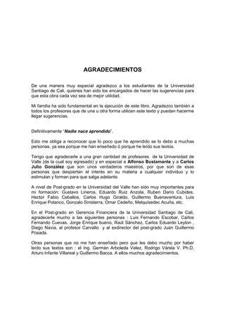 AGRADECIMIENTOS

De una manera muy especial agradezco a los estudiantes de la Universidad
Santiago de Cali, quienes han sido los encargados de hacer las sugerencias para
que esta obra cada vez sea de mejor utilidad.

Mi familia ha sido fundamental en la ejecución de este libro. Agradezco también a
todos los profesores que de una u otra forma utilicen este texto y puedan hacerme
llegar sugerencias.


Definitivamente “Nadie nace aprendido”.

Esto me obliga a reconocer que lo poco que he aprendido se lo debo a muchas
personas, ya sea porque me han enseñado ó porque he leído sus textos.

Tengo que agradecerle a una gran cantidad de profesores de la Universidad de
Valle (de la cual soy egresado) y en especial a Alfonso Bustamante y a Carlos
Julio González que son unos verdaderos maestros, por que son de esas
personas que despiertan el interés en su materia a cualquier individuo y lo
estimulan y forman para que salga adelante.

A nivel de Post-grado en la Universidad del Valle han sido muy importantes para
mi formación: Gustavo Lineros, Eduardo Ruiz Anzola, Ruben Darío Cubides,
Hector Fabio Ceballos, Carlos Hugo Giraldo, Guillermo Buenaventura, Luis
Enrique Polanco, Gonzalo Sinisterra, Omar Cedeño, Melquisedec Acuña, etc.

En el Post-grado en Gerencia Financiera de la Universidad Santiago de Cali,
agradecerle mucho a las siguientes personas : Luis Fernando Escobar, Carlos
Fernando Cuevas, Jorge Enrique bueno, Raúl Sánchez, Carlos Eduardo Leyton ,
Diego Navia, al profesor Carvallo y al exdirector del post-grado Juan Guillermo
Posada.

Otras personas que no me han enseñado pero que les debo mucho por haber
leído sus textos son : el Ing. Germán Arboleda Velez, Rodrigo Várela V. Ph.D,
Arturo Infante Villareal y Guillermo Bacca. A ellos muchos agradecimientos.
 
