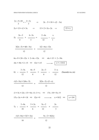 DIEGO FERNANDO SATIZABAL GARCIA                                                                           ECUACIONES




2 x − 5 + 18    2 − 3x
             =−                             →            2x – 5 + 18 = - (2 – 3x)
      3           3

2x + 13 = -2 + 3x                   →               13 + 2 = 3x - 2x        →                15 = x


           2x - 3             6 - 3x                  2 - 6x            x
5)                    +                     =                      -
            4                  3                        12              1


     3(2x - 3) + 4(6 - 3x)                          1(2 - 6x) - 12x
                                        =
                    12                                   12


6x - 9 + 24 - 12x = 2 - 6x - 12x                       =>      -6x + 15 = 2 - 18x

-6x + 18x = 2 - 15             =>       12x = -13                             x = - 13/12


                3 - 5x         4x - 5                 2x - 3                3-x
6)     -                  +                     =                  -                   (Sacando m.c.m)
                 12                 4                    6                  12


-1(3 - 5x) + 3(4x - 5)                              2(2x - 3) - (3 - x)
                                        =
                 12                                          12


-3 + 5x + 12x - 15 = 4x - 6 - 3 + x                     =>        17x - 18 = 5x - 9

17x - 5x = -9 + 18             =>       12x = 9                             x = 9/12    =>      x = 3/4


                3 - 8x         3 + 2x                 5x - 2                2x
7) -                      +                     =                  +
                 18                 6                  12                    3


     -1(3 - 8x) + 3(3 + 2x)                              5x - 2 + 4(2x)
                                        =
                 18                                          12


                                                                   22
 
