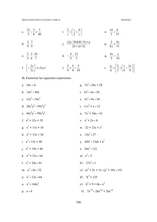 DIEGO FERNANDO SATIZABAL GARCIA                                                       APENDICE



     12 3 7                            2  z 4                              14 6
c.     − +                        i.    ÷ ÷                           o.     ÷
      5 8 40                           z 2 z                                3 15

     2 7                               (2a / 3b)(4b / 5) + a                  3 4x
d.    ⋅                           j.                                    p.      ÷
     9 9                                   2b + (b / 5)                      8 x 15

     2 3 10                              6 12                                4x x
e.    ⋅ ⋅                         k. −    −                             q.     −
     5 6 7                               5 5                                 5 10

    2x                               2 5 5                                 xy  2  x 3x 
f.  −  ⋅ (−5 xy )               l.    + −                             r.     ÷ ÷ − 
    3y 
                                     9 4 18                                6  3  6 4 
                                                                                           

3) Factorizar las siguientes expresiones

a. 24x – 6                                        q. 7x2 - 28x + 28

b. 14x2 - 49x                                     r. 5x2 - 6x - 56

c. 12x5 - 18x4                                    s. 3x2 - 9x - 54

d. 26x2y5 - 39x4y3                                t. 11x2 + x - 12

e. 44x8y7 - 99x4y3                                u. 7x2 + 54x - 16

f. x2 + 12x + 35                                  v. x2 + 2x - 8

g. x2 + 11x + 18                                  w. 32 + 12x + x2

h. x2 + 13x + 36                                  x. 12x2 - 27

i. x2 - 13x + 40                                  y. 42b2 - 13ab + a2

j. x2 + 19x + 48                                  z. 36x2 - 121

k. x2 + 31x - 66                                  a1. x2 - 3

l. x2 + 24x - 81                                  b1. 27x3 - 1

m. x2 - 4x - 32                                   c1. (x2 + 2x + 1) - (y2 + 10x - 15)

n. x2 - 12x - 64                                  d1. X3 + 125

o. x2 - 144y2                                     e1. k2 + 9 + 6k - x2

p. x - 4                                             f1. 7x5/2 - 28x3/2 + 28x1/2


                                               308
 