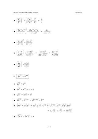 DIEGO FERNANDO SATIZABAL GARCIA                                                                             APENDICE



                  1/ n
   32n                      (3 2 n )1 / n 3 2               9
♦  2n
  2          
                            = 2n 1/ n = 2            =
                            (2 )          2                 4


                                2
   2 x1 / 2 y 1 / 2             (2 x1 / 2 y 1 / 2 ) 2              4 xy
♦ 
   y−x                        =
                                                            =
                                  ( y − x) 2                    ( y − x) 2


                      2
   y+ x   ( y + x) 2
♦       =
   y− x
          ( y − x) 2


                         2
   a−b     ( a − b) 2                                     ( a − b) 2           (a − b) 2
♦ 
         =
                                                =                         =
   2 ba    (2 ba ) 2                                    (2) 2 ( ba) 2          4( ba ) 2


                  2
   a   ( a )2
♦    =
   b
       ( b)2




6)       n
             a m = am/n


♦    3
         a 5 = a5/3

♦        x 2 = x2/2 = x1 = x

♦        m 4 = m4/2 = m2

♦    3
         8 −2 n = 8 -2n/3 = (23)-2n/3 = 2 -2n

♦        8x 3 = (8x3)1/2 = (22 . 2 . x2 . x)1/2 = (22 )1/2 . (2)1/2 .( x2 )1/2. (x)1/2

                                                                          = 2.     2 .x.     x   = 2x 2 x

♦ ( a ) 2 = (a1/2)2 = a




                                                                          312
 
