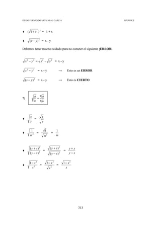 DIEGO FERNANDO SATIZABAL GARCIA                                         APENDICE




♦ ( 1 + x )2 = 1 + x

♦       ( x − y) 2 = x - y

Debemos tener mucho cuidado para no cometer el siguiente ¡ERROR!


     x2 − y2 = x2 − y2 = x - y

     x2 − y2     = x-y                       →       Esto es un ERROR

    ( x − y) 2 = x - y                       →       Esto es CIERTO



                     n
               a         a
7)        n      =   n
               b         b



        x                x
♦         =
        y                y

        1                    1           1
♦          =                        =
        m2                   m2          m



        ( y + x) 2                 ( y + x) 2         y+x
♦                  =                             =
        ( y − x) 2                 ( y − x) 2         y−x


        1− x2                    1− x2           1− x2
♦             =                          =
         x2                       x2              x




                                                            313
 