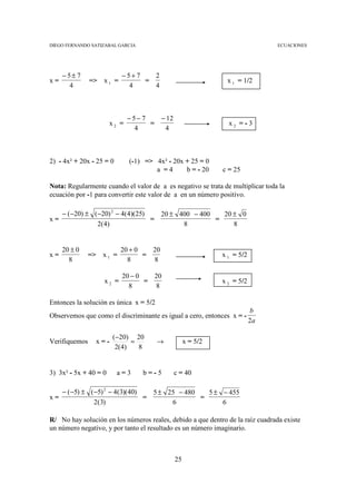 DIEGO FERNANDO SATIZABAL GARCIA                                                 ECUACIONES




     −5± 7                  −5+ 7   2
x=             => x 1 =           =                           x 1 = 1/2
      4                       4     4



                              − 5− 7   − 12
                       x2 =          =                         x2 =-3
                                4       4



2) - 4x² + 20x - 25 = 0       (-1) => 4x² - 20x + 25 = 0
                                      a =4      b = - 20     c = 25

Nota: Regularmente cuando el valor de a es negativo se trata de multiplicar toda la
ecuación por -1 para convertir este valor de a en un número positivo.

   − ( −20) ± ( −20) 2 − 4(4)(25)   20 ± 400 − 400   20 ± 0
x=                                =                =
                2( 4)                     8             8


     20 ± 0                 20 + 0   20
x=             =>    x1 =          =                         x 1 = 5/2
       8                      8      8

                            20 − 0   20
                     x2 =          =                         x 2 = 5/2
                              8      8

Entonces la solución es única x = 5/2
                                                                         b
Observemos que como el discriminante es igual a cero, entonces x = -
                                                                         2a

                          (−20) 20
Verifiquemos        x=-         =       →          x = 5/2
                           2(4)   8


3) 3x² - 5x + 40 = 0       a=3    b=-5        c = 40

     − ( −5) ± ( −5) 2 − 4(3)(40)   5 ± 25 − 480   5 ± − 455
x=                                =              =
                 2(3)                    6             6

R/ No hay solución en los números reales, debido a que dentro de la raíz cuadrada existe
un número negativo, y por tanto el resultado es un número imaginario.



                                              25
 